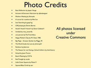 Photo Credits
•   Boat Reﬂection by Jesper Hauge

•   Introvert & Extrovert Narcicism by alphadesigner

•   Mothers Meeting by Skinnyde

•   A course for nowhere by Wet Sun

•   Soul Searching by gaspi*yg

•   Cliff Jumping by Dennis Barnes

•   Honk!!! Honk!!! Honk!!! by Denis Collette!!!                 All photos licensed
•
                                                                        under
    Untitled by miss_butterﬂy

•   one percent by The Truth Abou

•   Happy Mother’s Day by Mr Clean 1982                          Creative Commons
•   Big Magic - Grosser Zamber by Maggi_94

•   The World Inside the Lens by dirkmvp41

•   Rainbow by Jakerone

•   The Reason for not Having a School Uniform by theirhistory

•   School by Jason Tromm

•   Board Meeting by CW Ye

•   Red Triangle by xcode

•   Little Green Squares by Mister V

•   Squared Blue Circle by zen
 