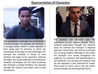 The protagonists challenges the conventions of
homeless people. For example the character is
a teenage orphan which is rarely depicted in
films along with his ethnicity. In which the
stereotypes of teenagers is also challenged. For
example the character is shown as hard
working and eager to be successful, whereas
teenagers are usually depicted as troublesome.
However stereotypes are still used to portray
the character as being homeless. For example
through the costume and props used as well
the location.
The business man however uses the
conventions of rich, business people. This is
achieved particularly through the costume
used. For example the character is depicted
wearing a smart shiny suit and tie, to present
him as being wealthy. Although in the trailer
the character isn’t shown throughout the
audience, his character and representation is
still significant. For example the locations that
he was depicted in also reflected his image.
These were on trains and in the city where
business people are stereotypically found.
Representation of Characters
 
