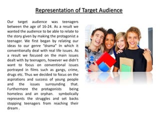 Representation of Target Audience
Our target audience was teenagers
between the age of 16-24. As a result we
wanted the audience to be able to relate to
the story given by making the protagonist a
teenager. We first began by relating our
ideas to our genre “drama” In which it
conventionally deal with real life issues. As
a result we focused on the main issues
dealt with by teenagers, however we didn’t
want to focus on conventional issues
portrayed in films such as gangs, crime,
drugs etc. Thus we decided to focus on the
aspirations and success of young people
and the issues surrounding that.
Furthermore the protagonists being
homeless and an orphan. symbolically
represents the struggles and set backs
stopping teenagers from reaching their
dream .
 