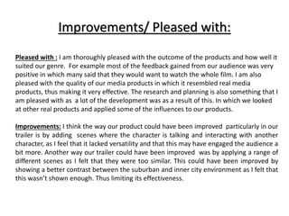 Improvements/ Pleased with:
Pleased with : I am thoroughly pleased with the outcome of the products and how well it
suited our genre. For example most of the feedback gained from our audience was very
positive in which many said that they would want to watch the whole film. I am also
pleased with the quality of our media products in which it resembled real media
products, thus making it very effective. The research and planning is also something that I
am pleased with as a lot of the development was as a result of this. In which we looked
at other real products and applied some of the influences to our products.
Improvements: I think the way our product could have been improved particularly in our
trailer is by adding scenes where the character is talking and interacting with another
character, as I feel that it lacked versatility and that this may have engaged the audience a
bit more. Another way our trailer could have been improved was by applying a range of
different scenes as I felt that they were too similar. This could have been improved by
showing a better contrast between the suburban and inner city environment as I felt that
this wasn’t shown enough. Thus limiting its effectiveness.
 
