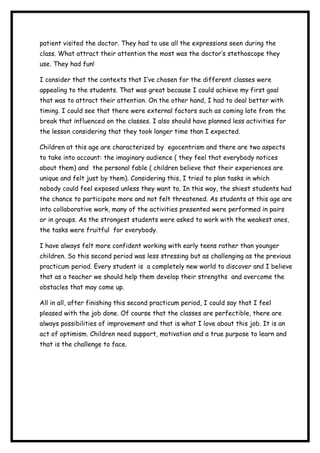 patient visited the doctor. They had to use all the expressions seen during the
class. What attract their attention the most was the doctor’s stethoscope they
use. They had fun!
I consider that the contexts that I’ve chosen for the different classes were
appealing to the students. That was great because I could achieve my first goal
that was to attract their attention. On the other hand, I had to deal better with
timing. I could see that there were external factors such as coming late from the
break that influenced on the classes. I also should have planned less activities for
the lesson considering that they took longer time than I expected.
Children at this age are characterized by egocentrism and there are two aspects
to take into account: the imaginary audience ( they feel that everybody notices
about them) and the personal fable ( children believe that their experiences are
unique and felt just by them). Considering this, I tried to plan tasks in which
nobody could feel exposed unless they want to. In this way, the shiest students had
the chance to participate more and not felt threatened. As students at this age are
into collaborative work, many of the activities presented were performed in pairs
or in groups. As the strongest students were asked to work with the weakest ones,
the tasks were fruitful for everybody.
I have always felt more confident working with early teens rather than younger
children. So this second period was less stressing but as challenging as the previous
practicum period. Every student is a completely new world to discover and I believe
that as a teacher we should help them develop their strengths and overcome the
obstacles that may come up.
All in all, after finishing this second practicum period, I could say that I feel
pleased with the job done. Of course that the classes are perfectible, there are
always possibilities of improvement and that is what I love about this job. It is an
act of optimism. Children need support, motivation and a true purpose to learn and
that is the challenge to face.
 