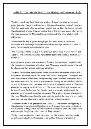 REFLECTION ABOUT PRACTICUM PERIOD -SECONDARY LEVEL
The first time I met these first year students I found that they were a small
group, just nine, five girls and four boys. Along my observation classes I could see
that they were quite talkative and many times it was hard for the teacher to make
them focus back on what they were doing. One of the boys was always interrupting
the class unnecessarily. This repetitive situation made the other students get
distracted.
I knew that the way to go was to highlight the use of varied activities and
strategies with a meaningful context according to their age and interest so as to
catch their attention and avoid distractions.
The teaching points to achieve in the practicum period were Present Perfect and
‘Used to’. The contexts presented ranged from sports and comedies to childhood
memories.
As adolescents possess a strong sense of fairness, the games and competitions in
the classes were introduced with clear rules. This group was quite competitive and
loved games so they seemed motivated with them.
The first four classes were devoted to the presentation of Present perfect with
its contrast with Past Simple. The first class’ context was sports. Throughout the
class the students talked about the sports they played and liked, completed a quiz
and a word search to find verbs in past participle. During the second class, adverbs
to indicate frequency and time were introduced with a poem to complete. This class
ended with a song by the Irish band U 2. The third class dealt with the contrast
between Present Perfect and Past Simple. Here, the context was love with the
presentation of romantic comedies film covers. The students seemed interested in
the topic. This class gave them the opportunity to predict the topic of a text to be
read and role play situations to put into practice the teaching point.
The other content to be presented was ‘USED TO’. The context was appealing to
them because it was about childhood memories. I showed them pictures about my
own memories so they felt at ease to talk about themselves later. The class ended
with a song by Daughthry, called ‘Used to’. They enjoyed it.
The last class was devoted to written production. The students watched a Coke
advertisement about how things used to be and how they are at present. It
 