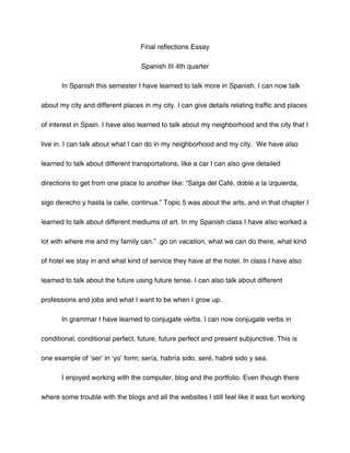 Final reflections Essay

                                   Spanish III 4th quarter

       In Spanish this semester I have learned to talk more in Spanish. I can now talk

about my city and different places in my city. I can give details relating traffic and places

of interest in Spain. I have also learned to talk about my neighborhood and the city that I

live in. I can talk about what I can do in my neighborhood and my city. We have also

learned to talk about different transportations, like a car I can also give detailed

directions to get from one place to another like: “Salga del Café, doble a la izquierda,

sigo derecho y hasta la calle, continua.” Topic 5 was about the arts, and in that chapter I

learned to talk about different mediums of art. In my Spanish class I have also worked a

lot with where me and my family can.” .go on vacation, what we can do there, what kind

of hotel we stay in and what kind of service they have at the hotel. In class I have also

learned to talk about the future using future tense. I can also talk about different

professions and jobs and what I want to be when I grow up.

       In grammar I have learned to conjugate verbs. I can now conjugate verbs in

conditional, conditional perfect, future, future perfect and present subjunctive. This is

one example of ‘ser’ in ‘yo’ form; sería, habría sido, seré, habré sido y sea.

       I enjoyed working with the computer, blog and the portfolio. Even though there

where some trouble with the blogs and all the websites I still feel like it was fun working
 