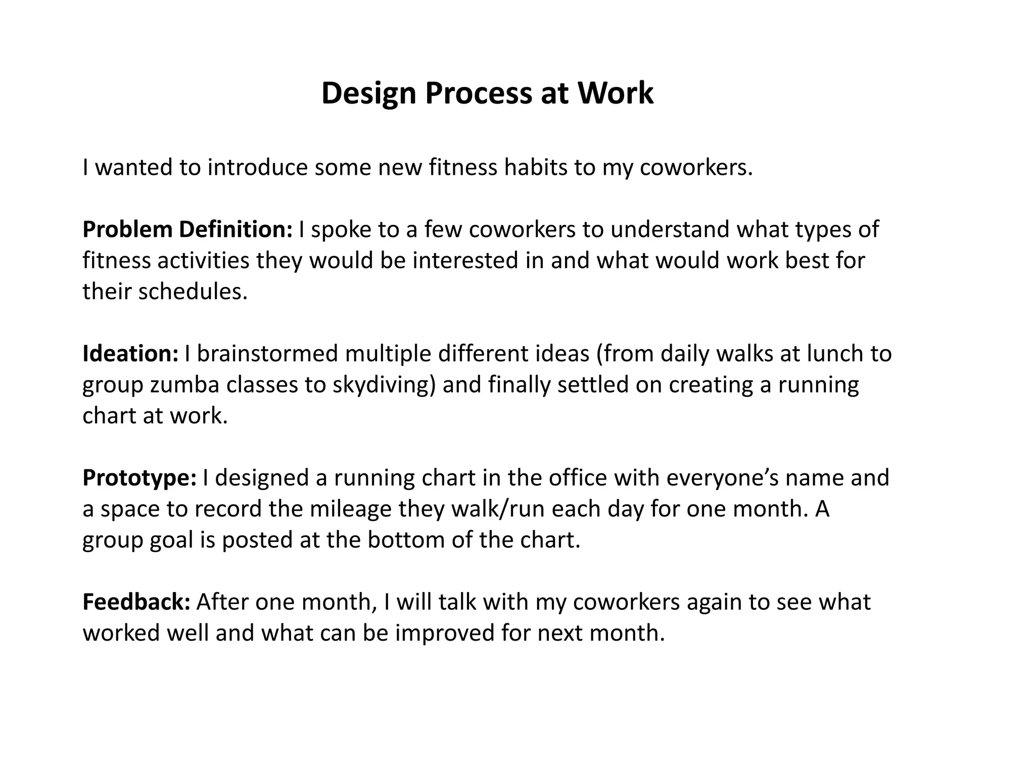 Design Process at Work
I wanted to introduce some new fitness habits to my coworkers.
Problem Definition: I spoke to a few coworkers to understand what types of
fitness activities they would be interested in and what would work best for
their schedules.
Ideation: I brainstormed multiple different ideas (from daily walks at lunch to
group zumba classes to skydiving) and finally settled on creating a running
chart at work.
Prototype: I designed a running chart in the office with everyone’s name and
a space to record the mileage they walk/run each day for one month. A
group goal is posted at the bottom of the chart.
Feedback: After one month, I will talk with my coworkers again to see what
worked well and what can be improved for next month.
 