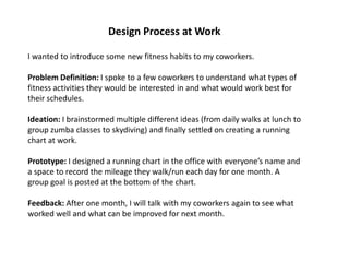 Design Process at Work
I wanted to introduce some new fitness habits to my coworkers.
Problem Definition: I spoke to a few coworkers to understand what types of
fitness activities they would be interested in and what would work best for
their schedules.
Ideation: I brainstormed multiple different ideas (from daily walks at lunch to
group zumba classes to skydiving) and finally settled on creating a running
chart at work.
Prototype: I designed a running chart in the office with everyone’s name and
a space to record the mileage they walk/run each day for one month. A
group goal is posted at the bottom of the chart.
Feedback: After one month, I will talk with my coworkers again to see what
worked well and what can be improved for next month.
 