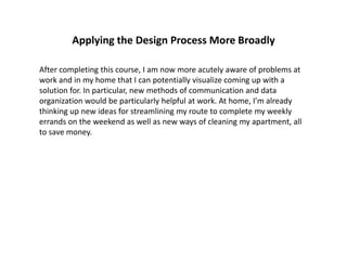 Applying the Design Process More Broadly
After completing this course, I am now more acutely aware of problems at
work and in my home that I can potentially visualize coming up with a
solution for. In particular, new methods of communication and data
organization would be particularly helpful at work. At home, I’m already
thinking up new ideas for streamlining my route to complete my weekly
errands on the weekend as well as new ways of cleaning my apartment, all
to save money.
 