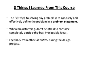 3 Things I Learned From This Course
• The first step to solving any problem is to concisely and
effectively define the problem in a problem statement.
• When brainstorming, don’t be afraid to consider
completely outside-the-box, implausible ideas.
• Feedback from others is critical during the design
process.
 
