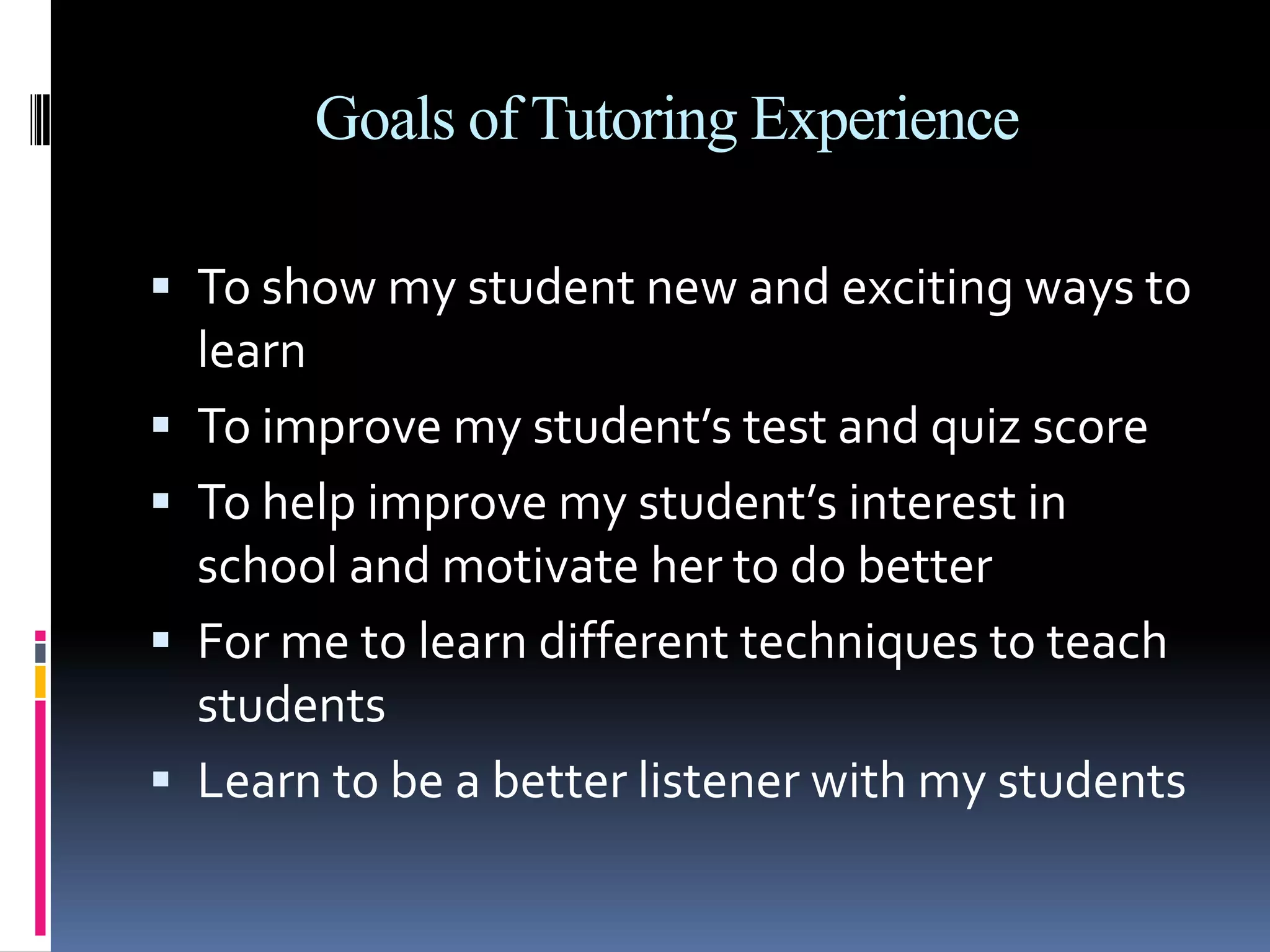 Goals of Tutoring ExperienceTo show my student new and exciting ways to learnTo improve my student’s test and quiz scoreTo help improve my student’s interest in school and motivate her to do betterFor me to learn different techniques to teach studentsLearn to be a better listener with my students
