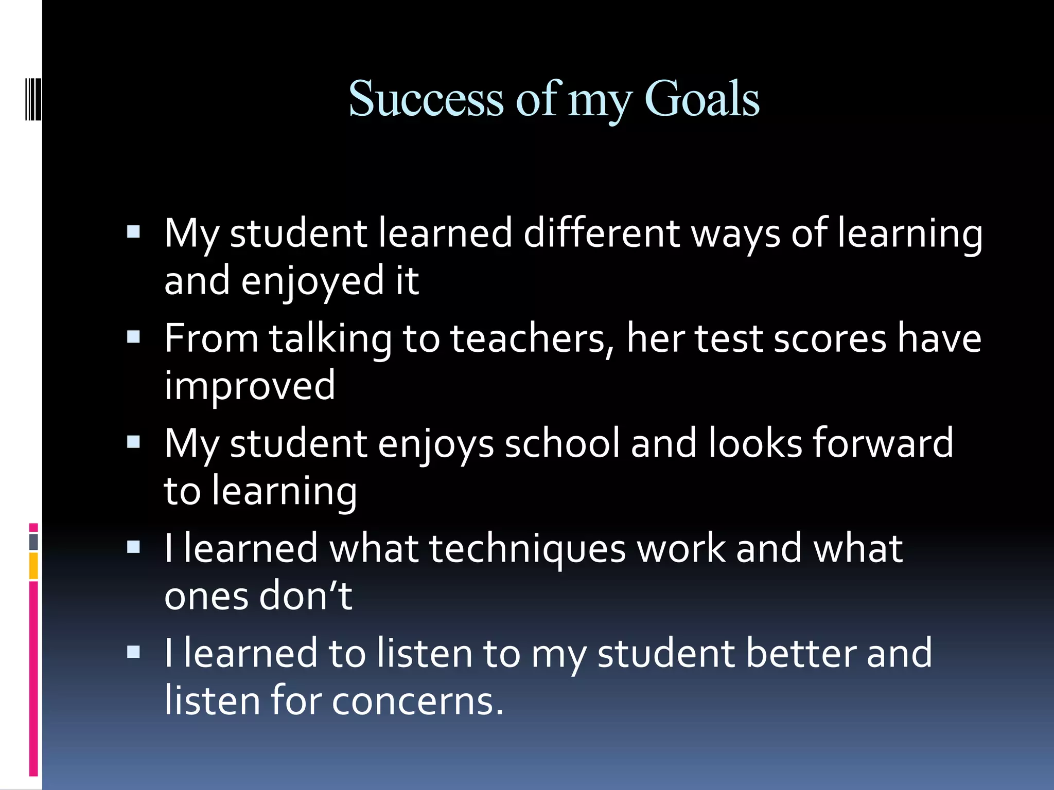 Success of my GoalsMy student learned different ways of learning and enjoyed itFrom talking to teachers, her test scores have improvedMy student enjoys school and looks forward to learningI learned what techniques work and what ones don’tI learned to listen to my student better and listen for concerns.