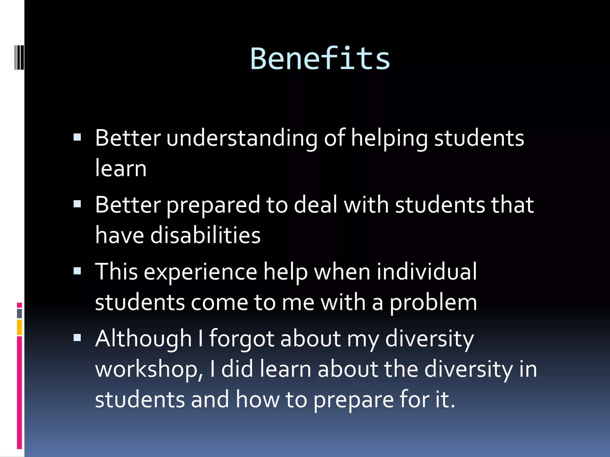 BenefitsBetter understanding of helping students learnBetter prepared to deal with students that have disabilitiesThis experience help when individual students come to me with a problemAlthough I forgot about my diversity workshop, I did learn about the diversity in students and how to prepare for it.