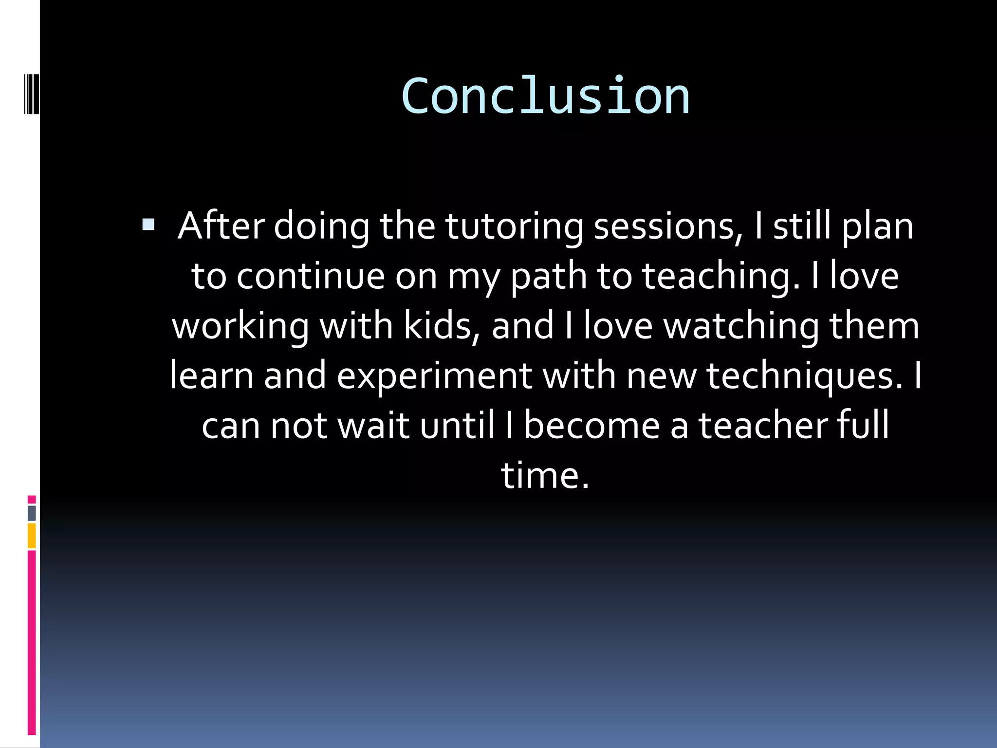 ConclusionAfter doing the tutoring sessions, I still plan to continue on my path to teaching. I love working with kids, and I love watching them learn and experiment with new techniques. I can not wait until I become a teacher full time.