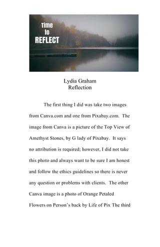 Lydia Graham
Reflection
The first thing I did was take two images
from Canva.com and one from Pixabay.com. The
image from Canva is a picture of the Top View of
Amethyst Stones, by G lady of Pixabay. It says
no attribution is required; however, I did not take
this photo and always want to be sure I am honest
and follow the ethics guidelines so there is never
any question or problems with clients. The other
Canva image is a photo of Orange Petaled
Flowers on Person’s back by Life of Pix The third
 