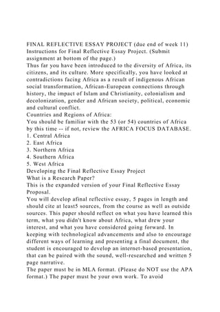 FINAL REFLECTIVE ESSAY PROJECT (due end of week 11)
Instructions for Final Reflective Essay Project. (Submit
assignment at bottom of the page.)
Thus far you have been introduced to the diversity of Africa, its
citizens, and its culture. More specifically, you have looked at
contradictions facing Africa as a result of indigenous African
social transformation, African-European connections through
history, the impact of Islam and Christianity, colonialism and
decolonization, gender and African society, political, economic
and cultural conflict.
Countries and Regions of Africa:
You should be familiar with the 53 (or 54) countries of Africa
by this time -- if not, review the AFRICA FOCUS DATABASE.
1. Central Africa
2. East Africa
3. Northern Africa
4. Southern Africa
5. West Africa
Developing the Final Reflective Essay Project
What is a Research Paper?
This is the expanded version of your Final Reflective Essay
Proposal.
You will develop afinal reflective essay, 5 pages in length and
should cite at least5 sources, from the course as well as outside
sources. This paper should reflect on what you have learned this
term, what you didn't know about Africa, what drew your
interest, and what you have considered going forward. In
keeping with technological advancements and also to encourage
different ways of learning and presenting a final document, the
student is encouraged to develop an internet-based presentation,
that can be paired with the sound, well-researched and written 5
page narrative.
The paper must be in MLA format. (Please do NOT use the APA
format.) The paper must be your own work. To avoid
 