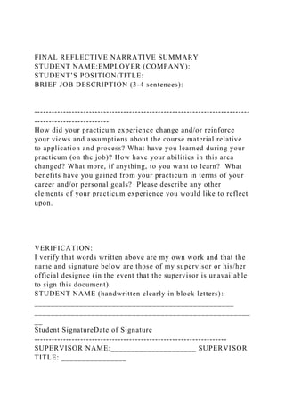 FINAL REFLECTIVE NARRATIVE SUMMARY
STUDENT NAME:EMPLOYER (COMPANY):
STUDENT’S POSITION/TITLE:
BRIEF JOB DESCRIPTION (3-4 sentences):
---------------------------------------------------------------------------
--------------------------
How did your practicum experience change and/or reinforce
your views and assumptions about the course material relative
to application and process? What have you learned during your
practicum (on the job)? How have your abilities in this area
changed? What more, if anything, to you want to learn? What
benefits have you gained from your practicum in terms of your
career and/or personal goals? Please describe any other
elements of your practicum experience you would like to reflect
upon.
VERIFICATION:
I verify that words written above are my own work and that the
name and signature below are those of my supervisor or his/her
official designee (in the event that the supervisor is unavailable
to sign this document).
STUDENT NAME (handwritten clearly in block letters):
_________________________________________________
_____________________________________________________
__
Student SignatureDate of Signature
-------------------------------------------------------------------
SUPERVISOR NAME:_____________________ SUPERVISOR
TITLE: ________________
 