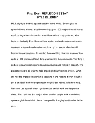 Final Exam REFLEXION ESSAY
                         KYLE ELLERBY

Ms. Langley is the best spanish teacher in the world. So this year in

spanish I have learned a lot like counting up to 1000 in spanish and how to

say food ingredients in spanish. Also I learned the body parts and what

hurts on the body. Plus I learned how to start and end a conversation with

someone in spanish and much more, I can go on forever about what I

learned in spanish class. In spanish the easy thing I learned was counting

up to a 1000 and one difficult thing was learning the commands. The thing I

do best in spanish is listening to audio activides and writing in spanish. The

projects i liked to do was the food project and daily routine project. What I

still need to improve in spanish is speaking it and reading it even though I

got a lot better then the beginning of the year still need a little more help.

Well I will use spanish when I go to mexico and at work and in spanish

class. Also I will use it at my job when spanish people walk in and dont

speak english I can talk to them. Love you Ms. Langley best teacher in the

world.
 