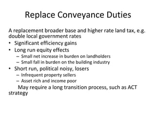 Replace Conveyance Duties 
A replacement broader base and higher rate land tax, e.g. 
double local government rates 
• Significant efficiency gains 
• Long run equity effects 
– Small net increase in burden on landholders 
– Small fall in burden on the building industry 
• Short run, political noisy, losers 
– Infrequent property sellers 
– Asset rich and income poor 
May require a long transition process, such as ACT 
strategy 
 