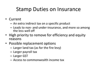 Stamp Duties on Insurance 
• Current 
– An extra indirect tax on a specific product 
– Leads to non- and under-insurance, and more so among 
the less well off 
• High priority to remove for efficiency and equity 
reasons 
• Possible replacement options 
– Larger land tax (as for the fire levy) 
– Larger payroll tax 
– Larger GST 
– Access to commonwealth income tax 
 