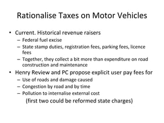 Rationalise Taxes on Motor Vehicles 
• Current. Historical revenue raisers 
– Federal fuel excise 
– State stamp duties, registration fees, parking fees, licence 
fees 
– Together, they collect a bit more than expenditure on road 
construction and maintenance 
• Henry Review and PC propose explicit user pay fees for 
– Use of roads and damage caused 
– Congestion by road and by time 
– Pollution to internalise external cost 
(first two could be reformed state charges) 
 