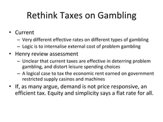 Rethink Taxes on Gambling 
• Current 
– Very different effective rates on different types of gambling 
– Logic is to internalise external cost of problem gambling 
• Henry review assessment 
– Unclear that current taxes are effective in deterring problem 
gambling, and distort leisure spending choices 
– A logical case to tax the economic rent earned on government 
restricted supply casinos and machines 
• If, as many argue, demand is not price responsive, an 
efficient tax. Equity and simplicity says a flat rate for all. 
 