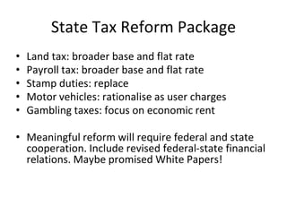 State Tax Reform Package 
• Land tax: broader base and flat rate 
• Payroll tax: broader base and flat rate 
• Stamp duties: replace 
• Motor vehicles: rationalise as user charges 
• Gambling taxes: focus on economic rent 
• Meaningful reform will require federal and state 
cooperation. Include revised federal-state financial 
relations. Maybe promised White Papers! 
