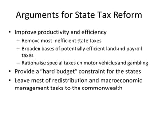Arguments for State Tax Reform 
• Improve productivity and efficiency 
– Remove most inefficient state taxes 
– Broaden bases of potentially efficient land and payroll 
taxes 
– Rationalise special taxes on motor vehicles and gambling 
• Provide a “hard budget” constraint for the states 
• Leave most of redistribution and macroeconomic 
management tasks to the commonwealth 
 