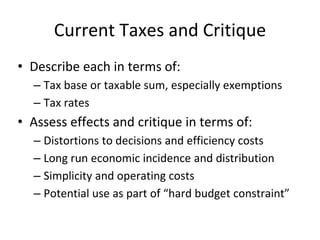 Current Taxes and Critique 
• Describe each in terms of: 
– Tax base or taxable sum, especially exemptions 
– Tax rates 
• Assess effects and critique in terms of: 
– Distortions to decisions and efficiency costs 
– Long run economic incidence and distribution 
– Simplicity and operating costs 
– Potential use as part of “hard budget constraint” 
 