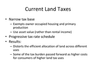 Current Land Taxes 
• Narrow tax base 
– Exempts owner occupied housing and primary 
production 
– Use asset value (rather than rental income) 
• Progressive tax rate schedule 
• Results: 
– Distorts the efficient allocation of land across different 
uses 
– Some of the tax burden passed forward as higher costs 
for consumers of higher land tax uses 
 