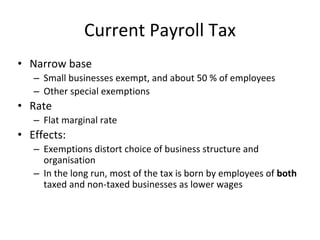 Current Payroll Tax 
• Narrow base 
– Small businesses exempt, and about 50 % of employees 
– Other special exemptions 
• Rate 
– Flat marginal rate 
• Effects: 
– Exemptions distort choice of business structure and 
organisation 
– In the long run, most of the tax is born by employees of both 
taxed and non-taxed businesses as lower wages 
 