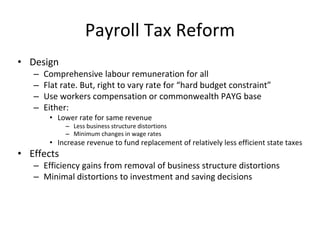 Payroll Tax Reform 
• Design 
– Comprehensive labour remuneration for all 
– Flat rate. But, right to vary rate for “hard budget constraint” 
– Use workers compensation or commonwealth PAYG base 
– Either: 
• Lower rate for same revenue 
– Less business structure distortions 
– Minimum changes in wage rates 
• Increase revenue to fund replacement of relatively less efficient state taxes 
• Effects 
– Efficiency gains from removal of business structure distortions 
– Minimal distortions to investment and saving decisions 
 