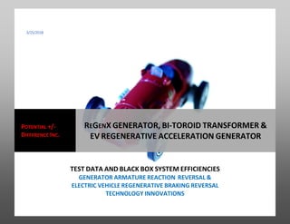 3/25/2018
TEST DATA AND BLACK BOX SYSTEM EFFICIENCIES
GENERATOR ARMATURE REACTION REVERSAL &
ELECTRIC VEHICLE REGENERATIVE BRAKING REVERSAL
TECHNOLOGY INNOVATIONS
POTENTIAL +/-
DIFFERENCE INC.
REGENX GENERATOR, BI-TOROID TRANSFORMER &
EV REGENERATIVE ACCELERATION GENERATOR
 