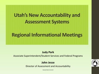 Utah’s New Accountability and
Assessment Systems
Regional Informational Meetings
Judy Park
Associate Superintendent/Student Services and Federal Programs
John Jesse
Director of Assessment and Accountability
Revised March 20, 2013
 