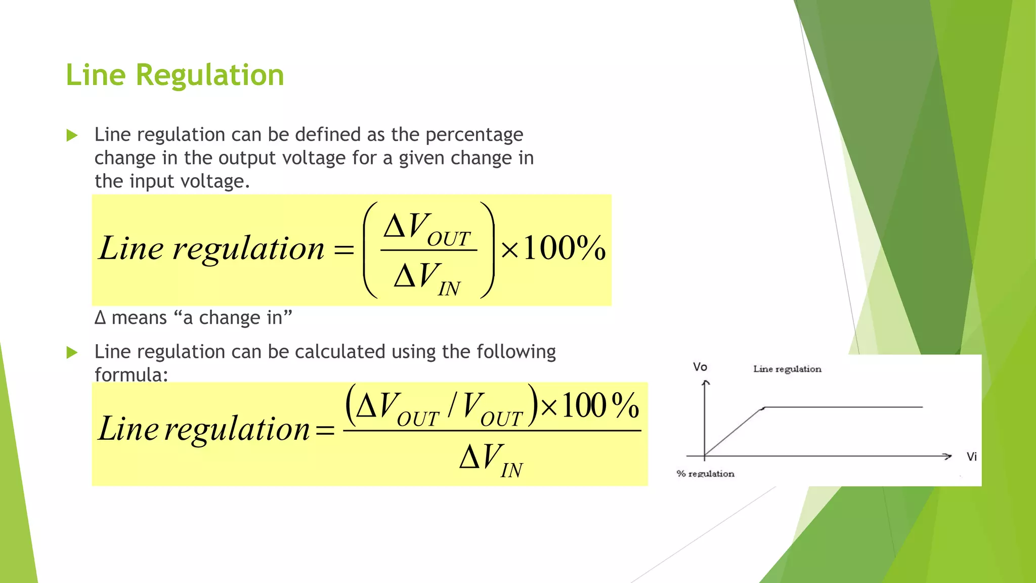 Line Regulation
 Line regulation can be defined as the percentage
change in the output voltage for a given change in
the input voltage.
Δ means “a change in”
 Line regulation can be calculated using the following
formula:
%100








IN
OUT
V
V
regulationLine
 
IN
OUTOUT
V
VV
regulationLine



%100/
 