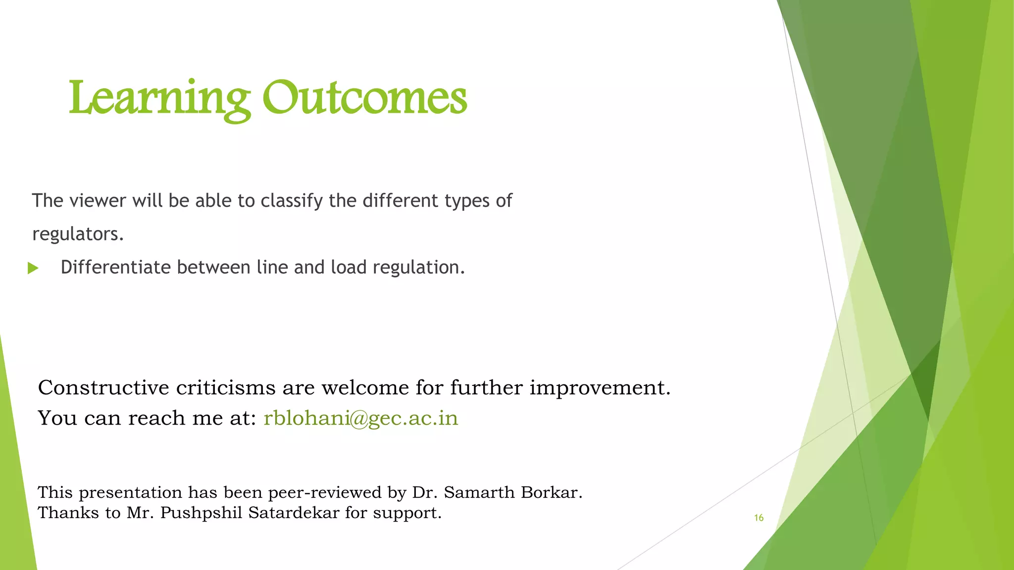 16
Learning Outcomes
The viewer will be able to classify the different types of
regulators.
 Differentiate between line and load regulation.
Constructive criticisms are welcome for further improvement.
You can reach me at: rblohani@gec.ac.in
This presentation has been peer-reviewed by Dr. Samarth Borkar.
Thanks to Mr. Pushpshil Satardekar for support.
 