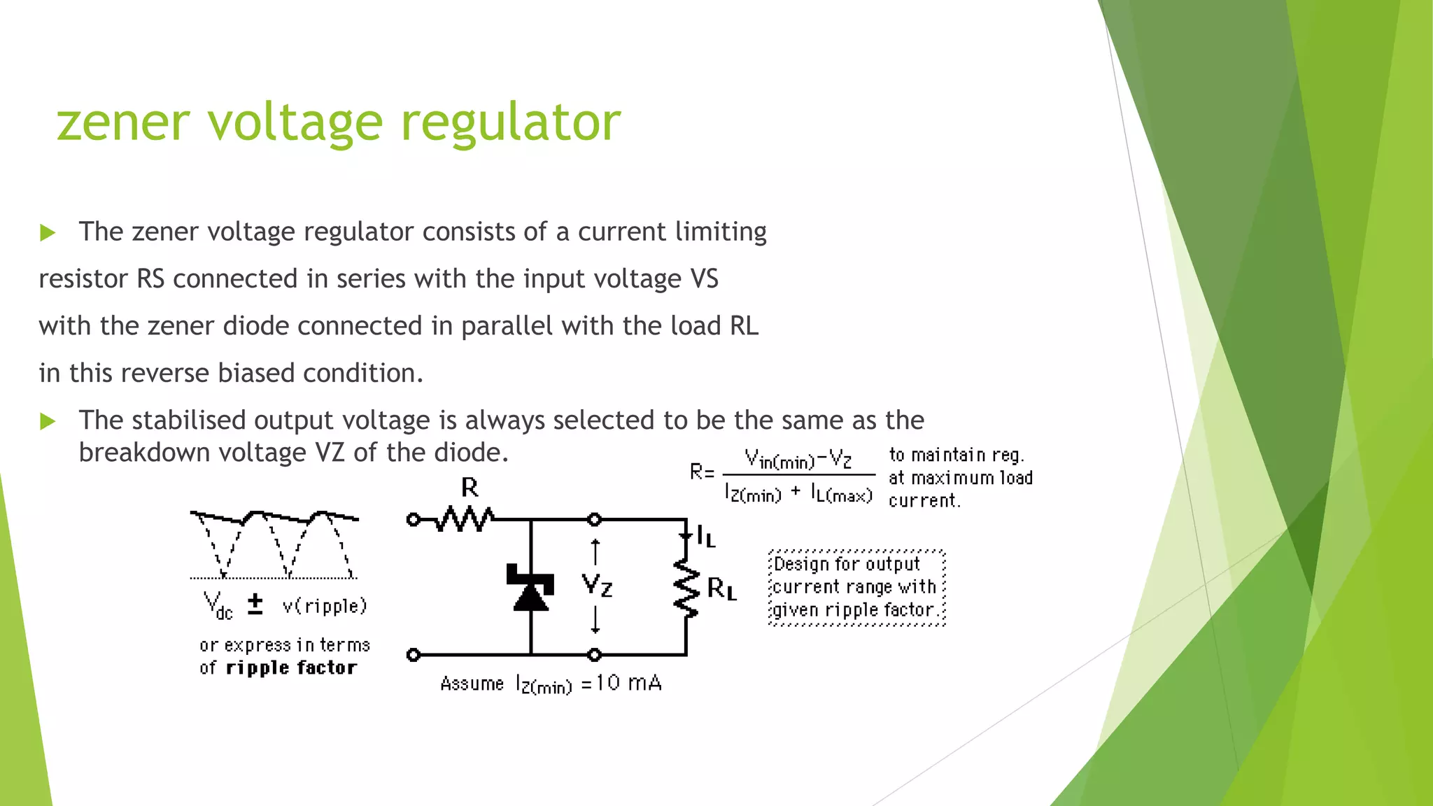 zener voltage regulator
 The zener voltage regulator consists of a current limiting
resistor RS connected in series with the input voltage VS
with the zener diode connected in parallel with the load RL
in this reverse biased condition.
 The stabilised output voltage is always selected to be the same as the
breakdown voltage VZ of the diode.
 