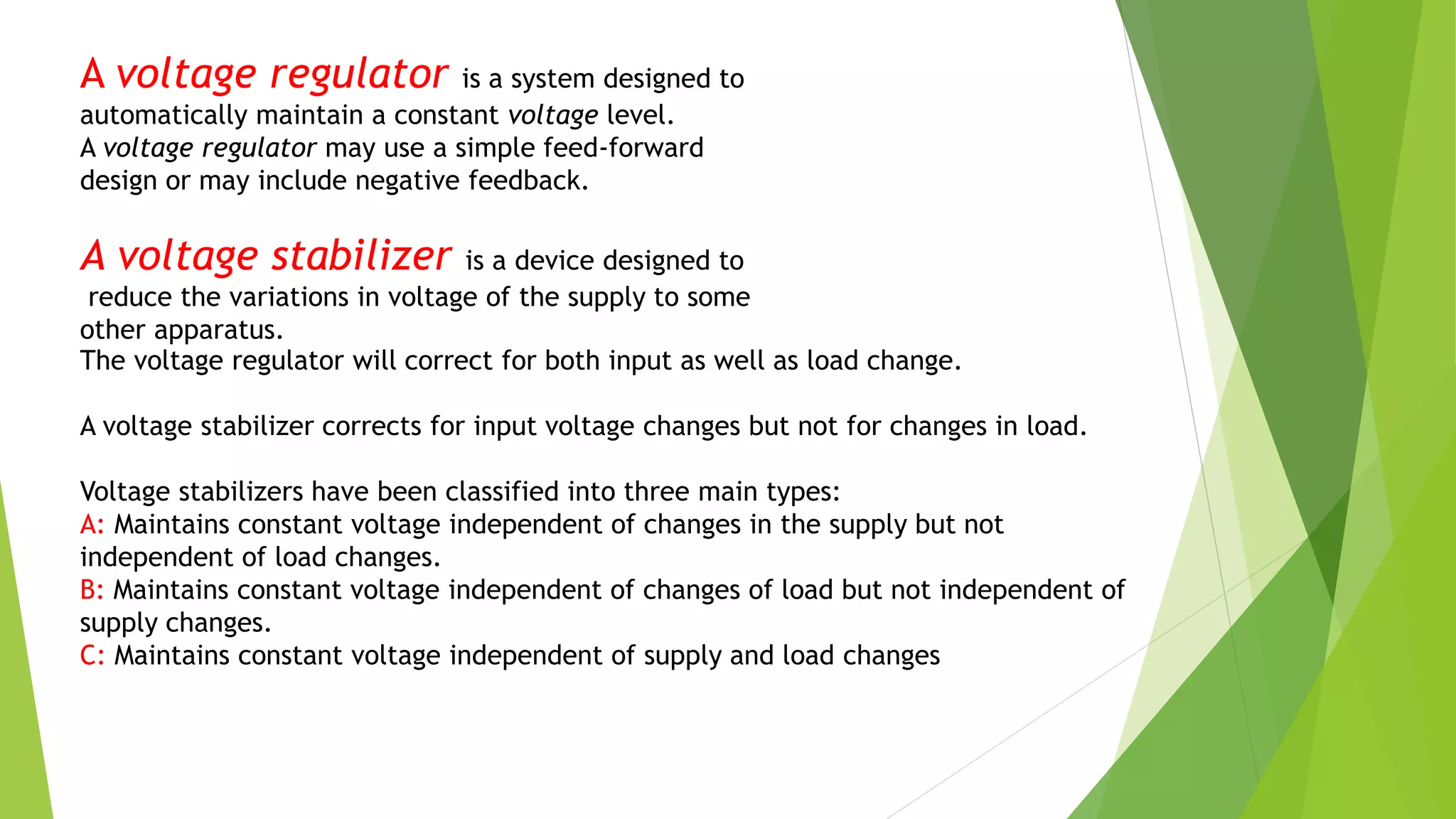 A voltage regulator is a system designed to
automatically maintain a constant voltage level.
A voltage regulator may use a simple feed-forward
design or may include negative feedback.
A voltage stabilizer is a device designed to
reduce the variations in voltage of the supply to some
other apparatus.
The voltage regulator will correct for both input as well as load change.
A voltage stabilizer corrects for input voltage changes but not for changes in load.
Voltage stabilizers have been classified into three main types:
A: Maintains constant voltage independent of changes in the supply but not
independent of load changes.
B: Maintains constant voltage independent of changes of load but not independent of
supply changes.
C: Maintains constant voltage independent of supply and load changes
 