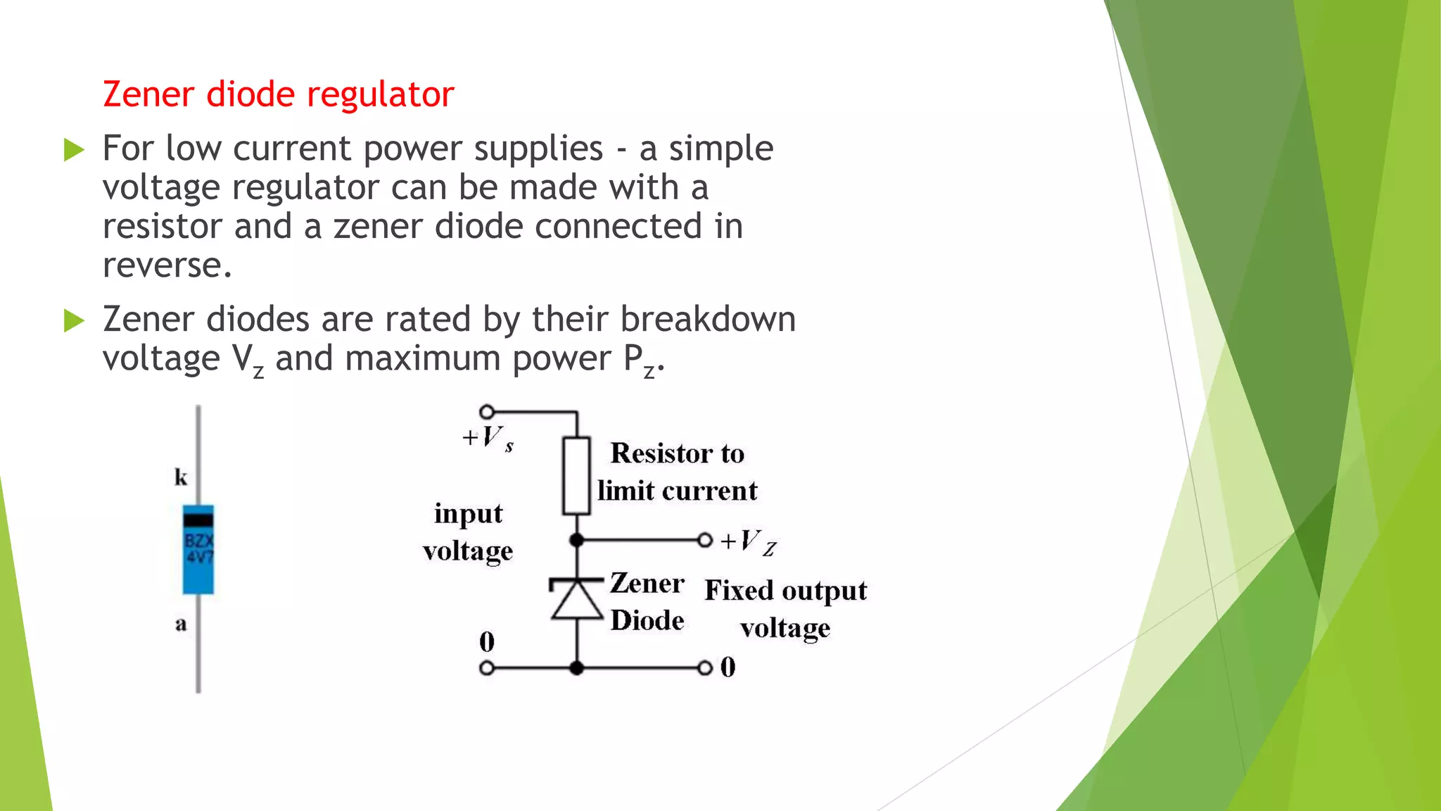 Zener diode regulator
 For low current power supplies - a simple
voltage regulator can be made with a
resistor and a zener diode connected in
reverse.
 Zener diodes are rated by their breakdown
voltage Vz and maximum power Pz.
 