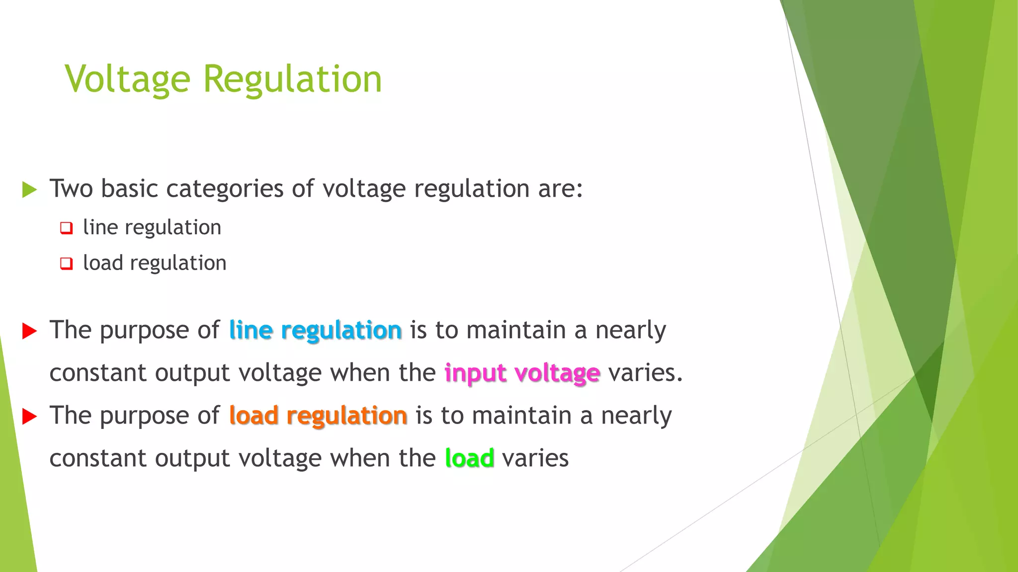 Voltage Regulation
 Two basic categories of voltage regulation are:
 line regulation
 load regulation
 The purpose of line regulation is to maintain a nearly
constant output voltage when the input voltage varies.
 The purpose of load regulation is to maintain a nearly
constant output voltage when the load varies
 