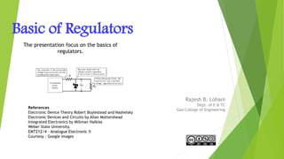 Basic of Regulators
Rajesh B. Lohani
Dept. of E & TC
Goa College of Engineering
1
References
Electronic Device Theory Robert Boylestead and Nashelsky
Electronic Devices and Circuits by Allan Mottershead
Integrated Electronics by Millman Halkias
Weber State University.
EMT212/4 – Analogue Electronic II
Courtesy : Google images
The presentation focus on the basics of
regulators.
 