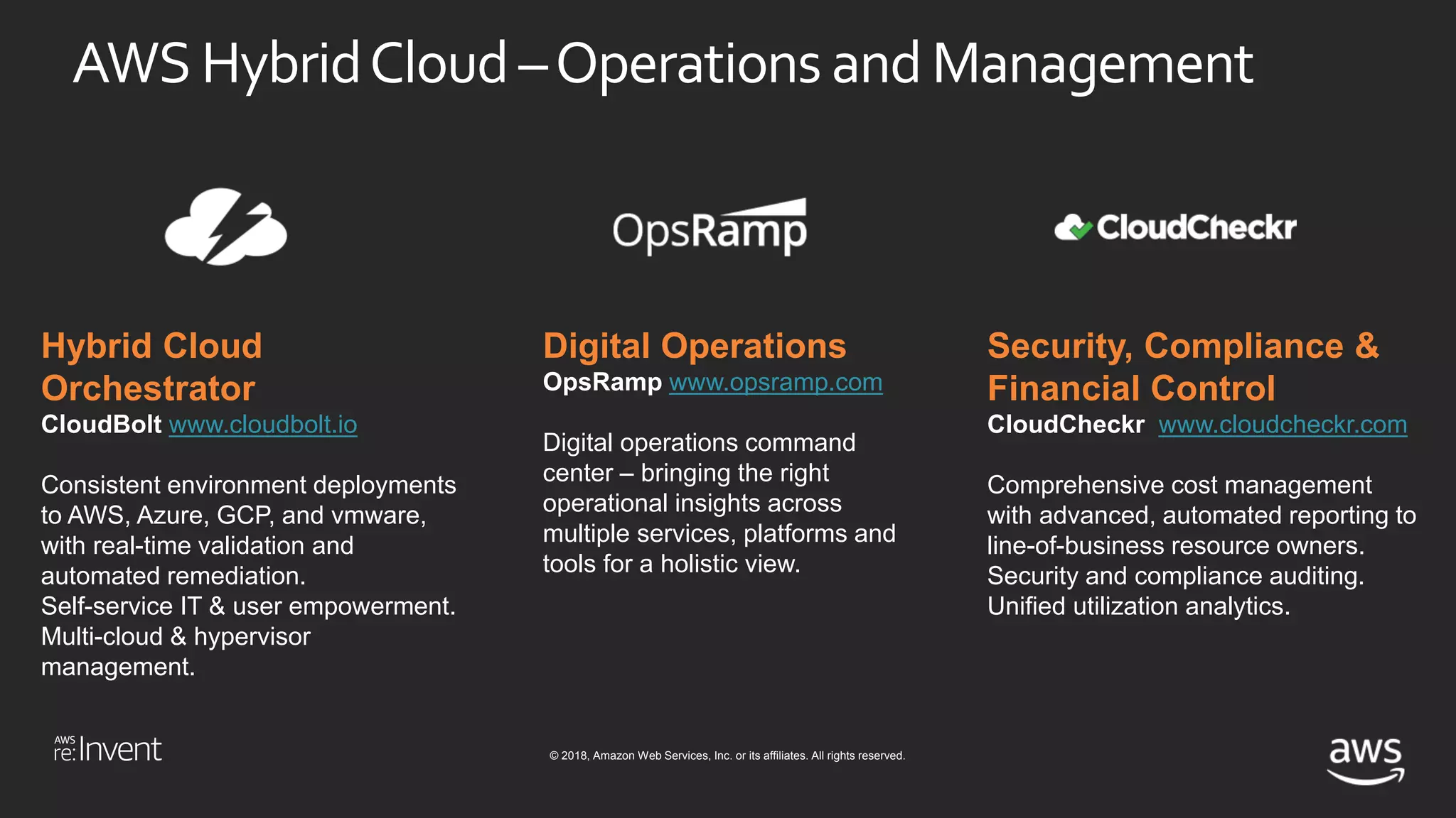 © 2018, Amazon Web Services, Inc. or its affiliates. All rights reserved.
AWS HybridCloud –Operations and Management
Hybrid Cloud
Orchestrator
CloudBolt www.cloudbolt.io
Consistent environment deployments
to AWS, Azure, GCP, and vmware,
with real-time validation and
automated remediation.
Self-service IT & user empowerment.
Multi-cloud & hypervisor
management.
Digital Operations
OpsRamp www.opsramp.com
Digital operations command
center – bringing the right
operational insights across
multiple services, platforms and
tools for a holistic view.
Security, Compliance &
Financial Control
CloudCheckr www.cloudcheckr.com
Comprehensive cost management
with advanced, automated reporting to
line-of-business resource owners.
Security and compliance auditing.
Unified utilization analytics.
 