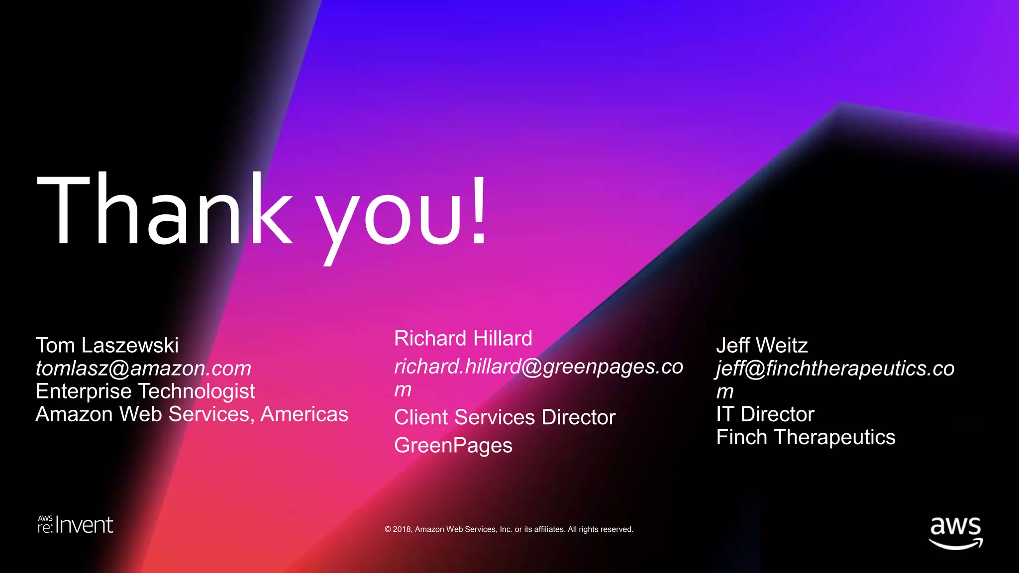 Thank you!
© 2018, Amazon Web Services, Inc. or its affiliates. All rights reserved.
Tom Laszewski
tomlasz@amazon.com
Enterprise Technologist
Amazon Web Services, Americas
Richard Hillard
richard.hillard@greenpages.co
m
Client Services Director
GreenPages
Jeff Weitz
jeff@finchtherapeutics.co
m
IT Director
Finch Therapeutics
 