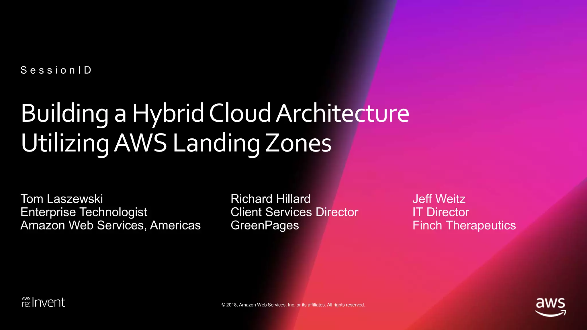 © 2018, Amazon Web Services, Inc. or its affiliates. All rights reserved.
Building a HybridCloudArchitecture
UtilizingAWS LandingZones
Tom Laszewski
Enterprise Technologist
Amazon Web Services, Americas
S e s s i o n I D
Richard Hillard
Client Services Director
GreenPages
Jeff Weitz
IT Director
Finch Therapeutics
 