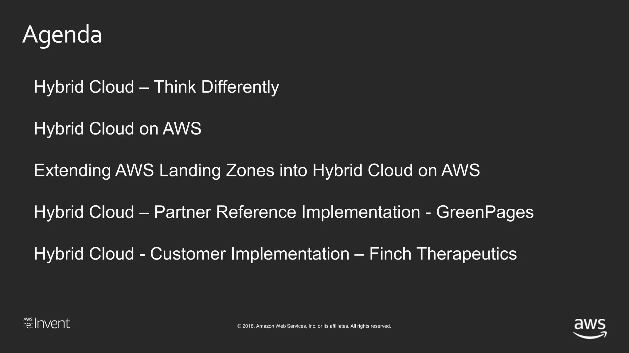 © 2018, Amazon Web Services, Inc. or its affiliates. All rights reserved.
Agenda
Hybrid Cloud – Think Differently
Hybrid Cloud on AWS
Extending AWS Landing Zones into Hybrid Cloud on AWS
Hybrid Cloud – Partner Reference Implementation - GreenPages
Hybrid Cloud - Customer Implementation – Finch Therapeutics
 