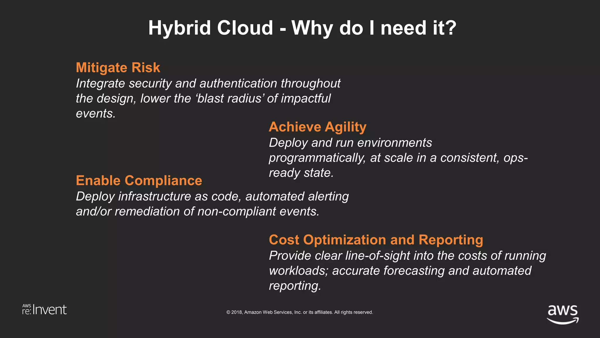 © 2018, Amazon Web Services, Inc. or its affiliates. All rights reserved.
Hybrid Cloud - Why do I need it?
Mitigate Risk
Integrate security and authentication throughout
the design, lower the ‘blast radius’ of impactful
events.
Achieve Agility
Deploy and run environments
programmatically, at scale in a consistent, ops-
ready state.
Enable Compliance
Deploy infrastructure as code, automated alerting
and/or remediation of non-compliant events.
Cost Optimization and Reporting
Provide clear line-of-sight into the costs of running
workloads; accurate forecasting and automated
reporting.
 