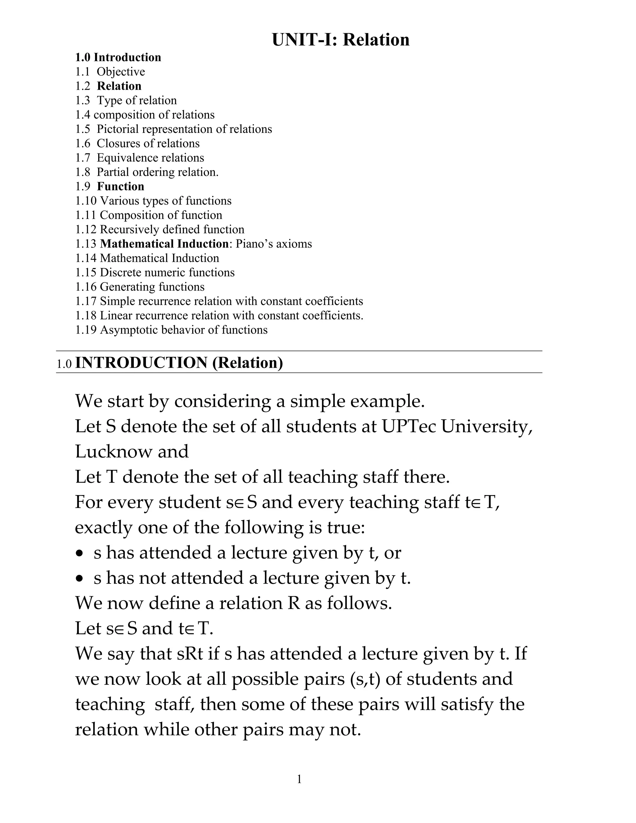 UNIT-I: Relation
 1.0 Introduction
 1.1 Objective
 1.2 Relation
 1.3 Type of relation
 1.4 composition of relations
 1.5 Pictorial representation of relations
 1.6 Closures of relations
 1.7 Equivalence relations
 1.8 Partial ordering relation.
 1.9 Function
 1.10 Various types of functions
 1.11 Composition of function
 1.12 Recursively defined function
 1.13 Mathematical Induction: Piano’s axioms
 1.14 Mathematical Induction
 1.15 Discrete numeric functions
 1.16 Generating functions
 1.17 Simple recurrence relation with constant coefficients
 1.18 Linear recurrence relation with constant coefficients.
 1.19 Asymptotic behavior of functions

1.0 INTRODUCTION             (Relation)

 We start by considering a simple example.
 Let S denote the set of all students at UPTec University,
 Lucknow and
 Let T denote the set of all teaching staff there.
 For every student s∈S and every teaching staff t∈T,
 exactly one of the following is true:
 • s has attended a lecture given by t, or
 • s has not attended a lecture given by t.
 We now define a relation R as follows.
 Let s∈S and t∈T.
 We say that sRt if s has attended a lecture given by t. If
 we now look at all possible pairs (s,t) of students and
 teaching staff, then some of these pairs will satisfy the
 relation while other pairs may not.

                                              1
 