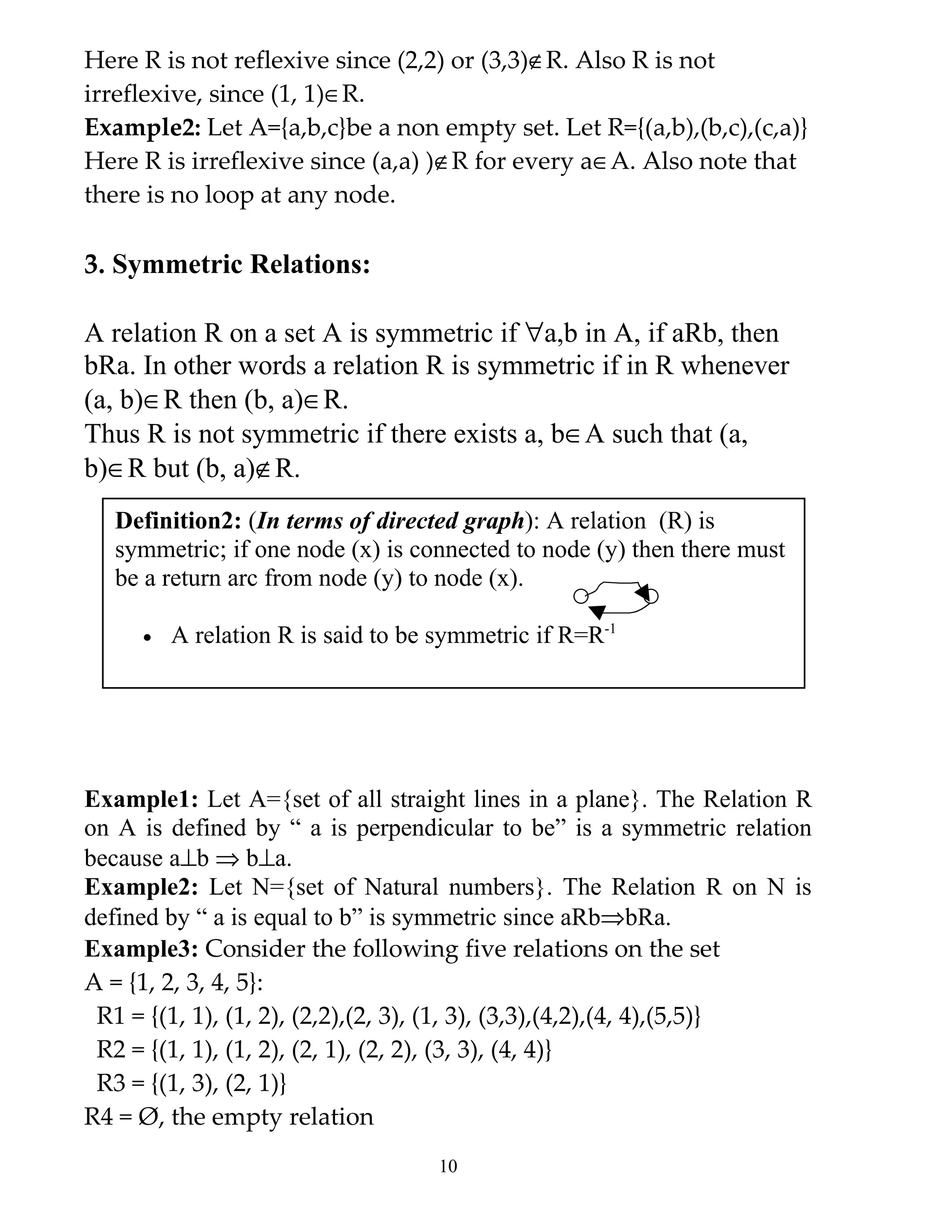 Here R is not reflexive since (2,2) or (3,3)∉R. Also R is not
irreflexive, since (1, 1)∈R.
Example2: Let A={a,b,c}be a non empty set. Let R={(a,b),(b,c),(c,a)}
Here R is irreflexive since (a,a) )∉R for every a∈A. Also note that
there is no loop at any node.

3. Symmetric Relations:

A relation R on a set A is symmetric if ∀a,b in A, if aRb, then
bRa. In other words a relation R is symmetric if in R whenever
(a, b)∈R then (b, a)∈R.
Thus R is not symmetric if there exists a, b∈A such that (a,
b)∈R but (b, a)∉R.
  Definition2: (In terms of directed graph): A relation (R) is
  symmetric; if one node (x) is connected to node (y) then there must
  be a return arc from node (y) to node (x).

     •   A relation R is said to be symmetric if R=R-1




Example1: Let A={set of all straight lines in a plane}. The Relation R
on A is defined by “ a is perpendicular to be” is a symmetric relation
because a⊥b ⇒ b⊥a.
Example2: Let N={set of Natural numbers}. The Relation R on N is
defined by “ a is equal to b” is symmetric since aRb⇒bRa.
Example3: Consider the following five relations on the set
A = {1, 2, 3, 4, 5}:
 R1 = {(1, 1), (1, 2), (2,2),(2, 3), (1, 3), (3,3),(4,2),(4, 4),(5,5)}
 R2 = {(1, 1), (1, 2), (2, 1), (2, 2), (3, 3), (4, 4)}
 R3 = {(1, 3), (2, 1)}
R4 = Ø, the empty relation
                                    10
 