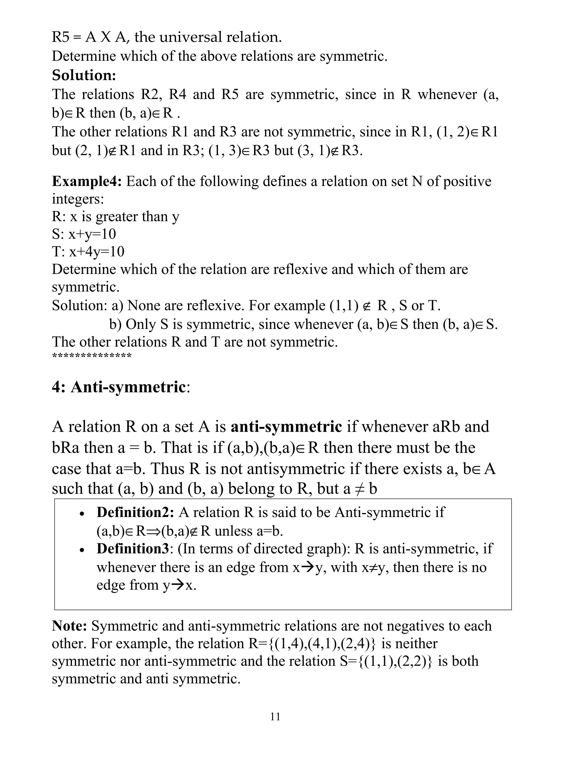 R5 = A X A, the universal relation.
Determine which of the above relations are symmetric.
Solution:
The relations R2, R4 and R5 are symmetric, since in R whenever (a,
b)∈R then (b, a)∈R .
The other relations R1 and R3 are not symmetric, since in R1, (1, 2)∈R1
but (2, 1)∉R1 and in R3; (1, 3)∈R3 but (3, 1)∉R3.

Example4: Each of the following defines a relation on set N of positive
integers:
R: x is greater than y
S: x+y=10
T: x+4y=10
Determine which of the relation are reflexive and which of them are
symmetric.
Solution: a) None are reflexive. For example (1,1) ∉ R , S or T.
          b) Only S is symmetric, since whenever (a, b)∈S then (b, a)∈S.
The other relations R and T are not symmetric.
**************

4: Anti-symmetric:

A relation R on a set A is anti-symmetric if whenever aRb and
bRa then a = b. That is if (a,b),(b,a)∈R then there must be the
case that a=b. Thus R is not antisymmetric if there exists a, b∈A
such that (a, b) and (b, a) belong to R, but a ≠ b
    •   Definition2: A relation R is said to be Anti-symmetric if
        (a,b)∈R⇒(b,a)∉R unless a=b.
    •   Definition3: (In terms of directed graph): R is anti-symmetric, if
        whenever there is an edge from xy, with x≠y, then there is no
        edge from yx.

Note: Symmetric and anti-symmetric relations are not negatives to each
other. For example, the relation R={(1,4),(4,1),(2,4)} is neither
symmetric nor anti-symmetric and the relation S={(1,1),(2,2)} is both
symmetric and anti symmetric.

                                    11
 