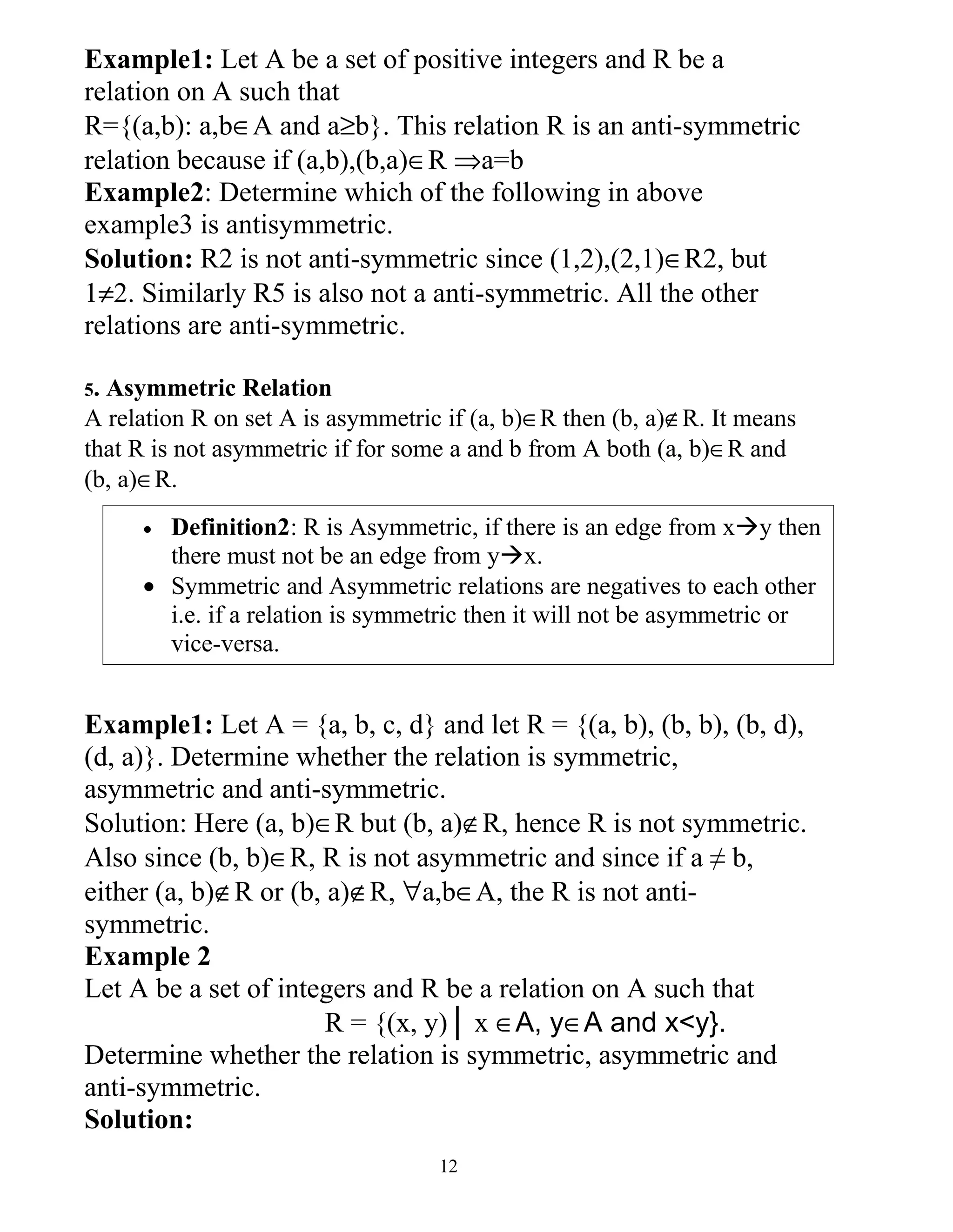 Example1: Let A be a set of positive integers and R be a
relation on A such that
R={(a,b): a,b∈A and a≥b}. This relation R is an anti-symmetric
relation because if (a,b),(b,a)∈R ⇒a=b
Example2: Determine which of the following in above
example3 is antisymmetric.
Solution: R2 is not anti-symmetric since (1,2),(2,1)∈R2, but
1≠2. Similarly R5 is also not a anti-symmetric. All the other
relations are anti-symmetric.

5.Asymmetric Relation
A relation R on set A is asymmetric if (a, b)∈R then (b, a)∉R. It means
that R is not asymmetric if for some a and b from A both (a, b)∈R and
(b, a)∈R.
     • Definition2: R is Asymmetric, if there is an edge from xy then
       there must not be an edge from yx.
     • Symmetric and Asymmetric relations are negatives to each other
       i.e. if a relation is symmetric then it will not be asymmetric or
       vice-versa.


Example1: Let A = {a, b, c, d} and let R = {(a, b), (b, b), (b, d),
(d, a)}. Determine whether the relation is symmetric,
asymmetric and anti-symmetric.
Solution: Here (a, b)∈R but (b, a)∉R, hence R is not symmetric.
Also since (b, b)∈R, R is not asymmetric and since if a ≠ b,
either (a, b)∉R or (b, a)∉R, ∀a,b∈A, the R is not anti-
symmetric.
Example 2
Let A be a set of integers and R be a relation on A such that
                       R = {(x, y)│ x ∈A, y∈A and x<y}.
Determine whether the relation is symmetric, asymmetric and
anti-symmetric.
Solution:
                                   12
 