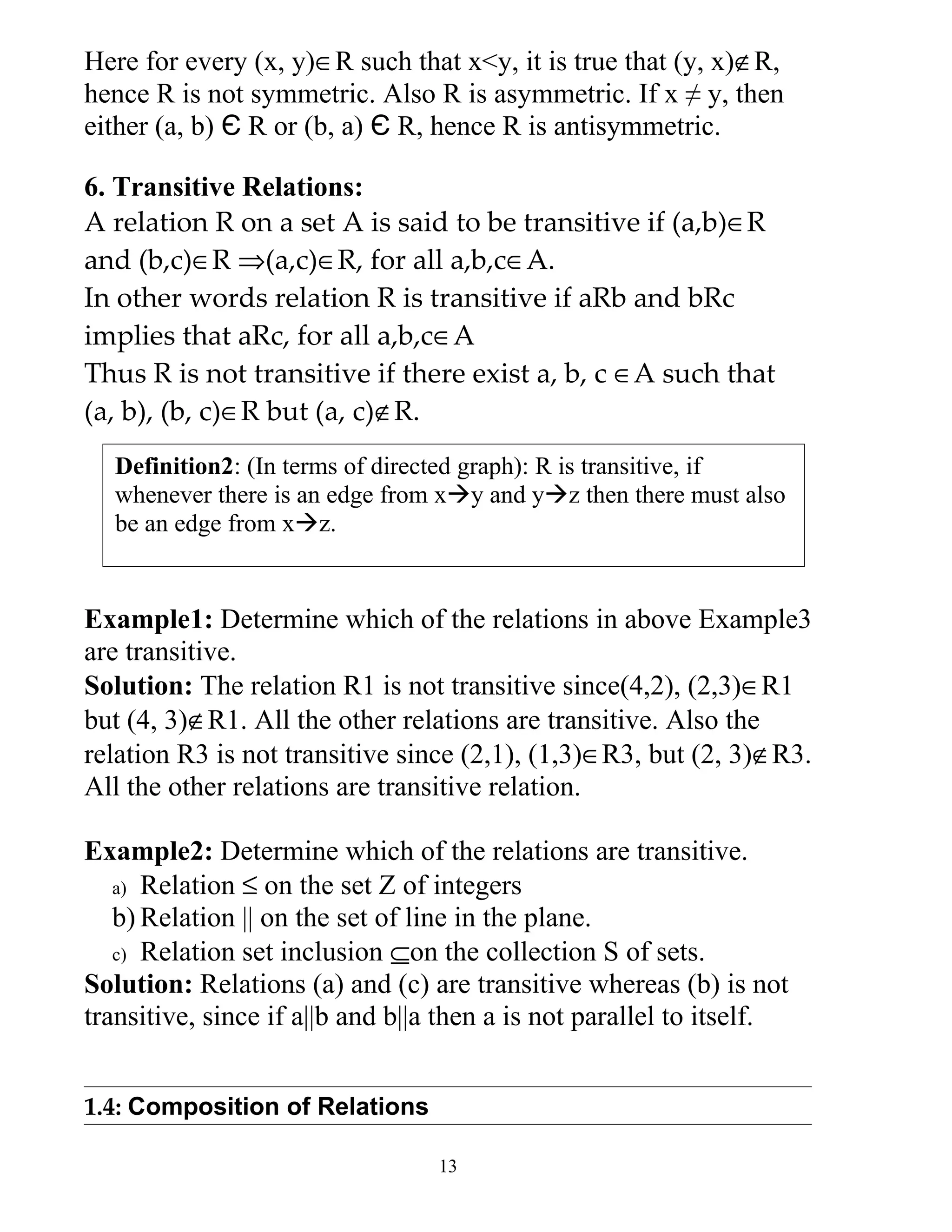 Here for every (x, y)∈R such that x<y, it is true that (y, x)∉R,
hence R is not symmetric. Also R is asymmetric. If x ≠ y, then
either (a, b) Є R or (b, a) Є R, hence R is antisymmetric.

6. Transitive Relations:
A relation R on a set A is said to be transitive if (a,b)∈R
and (b,c)∈R ⇒(a,c)∈R, for all a,b,c∈A.
In other words relation R is transitive if aRb and bRc
implies that aRc, for all a,b,c∈A
Thus R is not transitive if there exist a, b, c ∈A such that
(a, b), (b, c)∈R but (a, c)∉R.
  Definition2: (In terms of directed graph): R is transitive, if
  whenever there is an edge from xy and yz then there must also
  be an edge from xz.


Example1: Determine which of the relations in above Example3
are transitive.
Solution: The relation R1 is not transitive since(4,2), (2,3)∈R1
but (4, 3)∉R1. All the other relations are transitive. Also the
relation R3 is not transitive since (2,1), (1,3)∈R3, but (2, 3)∉R3.
All the other relations are transitive relation.

Example2: Determine which of the relations are transitive.
   a) Relation ≤ on the set Z of integers
   b) Relation || on the set of line in the plane.
   c) Relation set inclusion ⊆on the collection S of sets.
Solution: Relations (a) and (c) are transitive whereas (b) is not
transitive, since if a||b and b||a then a is not parallel to itself.


1.4: Composition of Relations

                                  13
 
