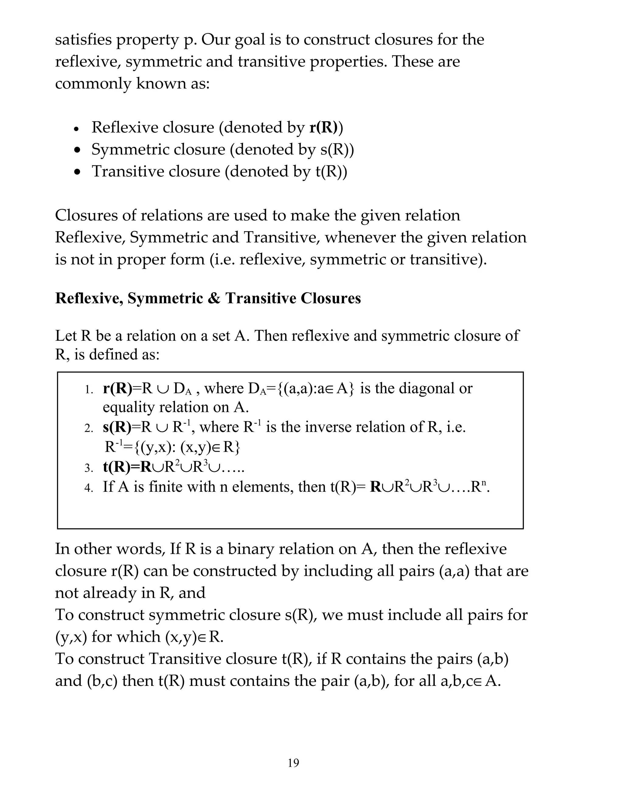 satisfies property p. Our goal is to construct closures for the
reflexive, symmetric and transitive properties. These are
commonly known as:

  • Reflexive closure (denoted by r(R))
  • Symmetric closure (denoted by s(R))
  • Transitive closure (denoted by t(R))

Closures of relations are used to make the given relation
Reflexive, Symmetric and Transitive, whenever the given relation
is not in proper form (i.e. reflexive, symmetric or transitive).

Reflexive, Symmetric & Transitive Closures

Let R be a relation on a set A. Then reflexive and symmetric closure of
R, is defined as:

      1.   r(R)=R ∪ DA , where DA={(a,a):a∈A} is the diagonal or
           equality relation on A.
      2.   s(R)=R ∪ R-1, where R-1 is the inverse relation of R, i.e.
           R-1={(y,x): (x,y)∈R}
      3.   t(R)=R∪R2∪R3∪…..
      4.   If A is finite with n elements, then t(R)= R∪R2∪R3∪….Rn.


In other words, If R is a binary relation on A, then the reflexive
closure r(R) can be constructed by including all pairs (a,a) that are
not already in R, and
To construct symmetric closure s(R), we must include all pairs for
(y,x) for which (x,y)∈R.
To construct Transitive closure t(R), if R contains the pairs (a,b)
and (b,c) then t(R) must contains the pair (a,b), for all a,b,c∈A.



                                      19
 