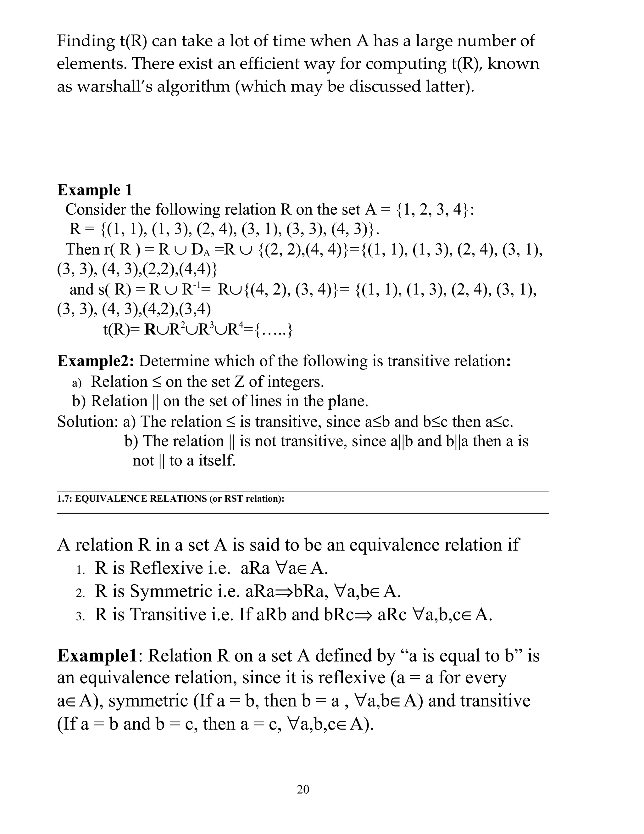 Finding t(R) can take a lot of time when A has a large number of
elements. There exist an efficient way for computing t(R), known
as warshall’s algorithm (which may be discussed latter).




Example 1
 Consider the following relation R on the set A = {1, 2, 3, 4}:
  R = {(1, 1), (1, 3), (2, 4), (3, 1), (3, 3), (4, 3)}.
 Then r( R ) = R ∪ DA =R ∪ {(2, 2),(4, 4)}={(1, 1), (1, 3), (2, 4), (3, 1),
(3, 3), (4, 3),(2,2),(4,4)}
  and s( R) = R ∪ R-1= R∪{(4, 2), (3, 4)}= {(1, 1), (1, 3), (2, 4), (3, 1),
(3, 3), (4, 3),(4,2),(3,4)
        t(R)= R∪R2∪R3∪R4={…..}
Example2: Determine which of the following is transitive relation:
  a) Relation ≤ on the set Z of integers.
  b) Relation || on the set of lines in the plane.
Solution: a) The relation ≤ is transitive, since a≤b and b≤c then a≤c.
          b) The relation || is not transitive, since a||b and b||a then a is
           not || to a itself.

1.7: EQUIVALENCE RELATIONS (or RST relation):



A relation R in a set A is said to be an equivalence relation if
  1. R is Reflexive i.e. aRa ∀a∈A.
  2. R is Symmetric i.e. aRa⇒bRa, ∀a,b∈A.
  3. R is Transitive i.e. If aRb and bRc⇒ aRc ∀a,b,c∈A.


Example1: Relation R on a set A defined by “a is equal to b” is
an equivalence relation, since it is reflexive (a = a for every
a∈A), symmetric (If a = b, then b = a , ∀a,b∈A) and transitive
(If a = b and b = c, then a = c, ∀a,b,c∈A).


                                                20
 